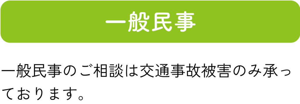 一般民事：一般民事のご相談は交通事故被害のみ承っております。