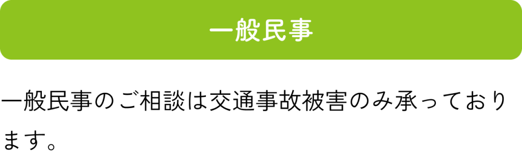 一般民事：一般民事のご相談は交通事故被害のみ承っております。