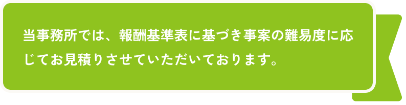 当事務所では、報酬基準表に基づき事案の難易度に応じてお見積りさせていただいております。